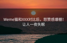 Weme猫和XXX对比后，怒赞感爆棚！让人一夜失眠