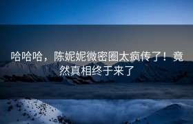 哈哈哈，陈妮妮微密圈太疯传了！竟然真相终于来了