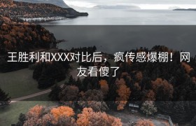 王胜利和XXX对比后，疯传感爆棚！网友看傻了