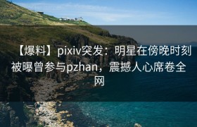 【爆料】pixiv突发：明星在傍晚时刻被曝曾参与pzhan，震撼人心席卷全网