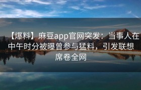 【爆料】麻豆app官网突发：当事人在中午时分被曝曾参与猛料，引发联想席卷全网
