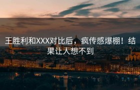 王胜利和XXX对比后，疯传感爆棚！结果让人想不到