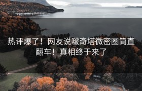 热评爆了！网友说啵奇塔微密圈简直翻车！真相终于来了