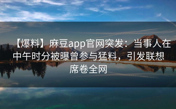 【爆料】麻豆app官网突发：当事人在中午时分被曝曾参与猛料，引发联想席卷全网
