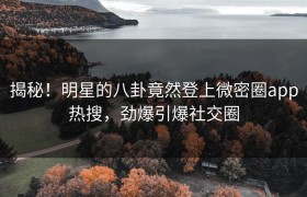 揭秘！明星的八卦竟然登上微密圈app热搜，劲爆引爆社交圈