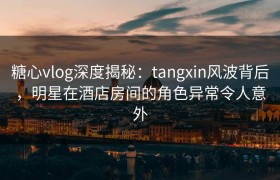 糖心vlog深度揭秘：tangxin风波背后，明星在酒店房间的角色异常令人意外