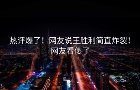 热评爆了！网友说王胜利简直炸裂！网友看傻了
