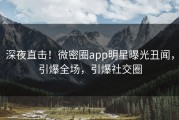 深夜直击！微密圈app明星曝光丑闻，引爆全场，引爆社交圈