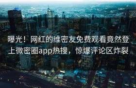 曝光！网红的维密友免费观看竟然登上微密圈app热搜，惊爆评论区炸裂