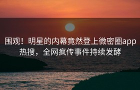 围观！明星的内幕竟然登上微密圈app热搜，全网疯传事件持续发酵