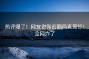 热评爆了！网友说微密圈简直震惊！全网炸了