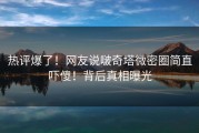 热评爆了！网友说啵奇塔微密圈简直吓傻！背后真相曝光