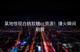 某地惊现白桃软糖cc资源！爆火瞬间刷屏