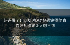热评爆了！网友说啵奇塔微密圈简直崩溃！结果让人想不到
