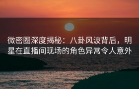 微密圈深度揭秘：八卦风波背后，明星在直播间现场的角色异常令人意外