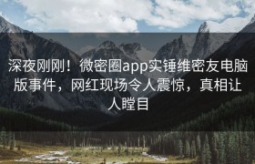 深夜刚刚！微密圈app实锤维密友电脑版事件，网红现场令人震惊，真相让人瞠目