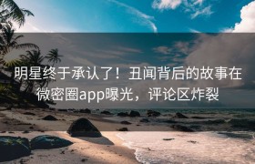 明星终于承认了！丑闻背后的故事在微密圈app曝光，评论区炸裂