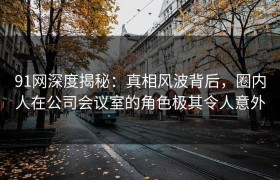 91网深度揭秘：真相风波背后，圈内人在公司会议室的角色极其令人意外