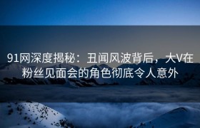 91网深度揭秘：丑闻风波背后，大V在粉丝见面会的角色彻底令人意外