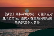 【紧急】黑料深度揭秘：万里长征小说风波背后，圈内人在直播间现场的角色异常令人意外