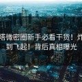啵奇塔微密圈新手必看干货！炸裂干到飞起！背后真相曝光