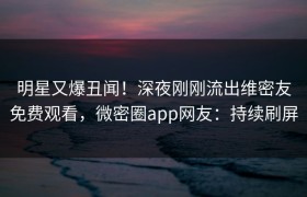 明星又爆丑闻！深夜刚刚流出维密友免费观看，微密圈app网友：持续刷屏