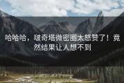 哈哈哈，啵奇塔微密圈太怒赞了！竟然结果让人想不到