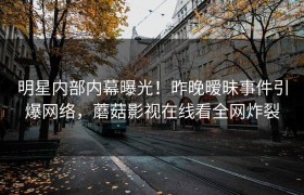 明星内部内幕曝光！昨晚暧昧事件引爆网络，蘑菇影视在线看全网炸裂