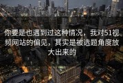 你要是也遇到过这种情况，我对51视频网站的偏见，其实是被选题角度放大出来的