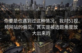 你要是也遇到过这种情况，我对51视频网站的偏见，其实是被选题角度放大出来的