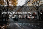 大V在深夜遭遇爆料刷爆评论，每日大赛全网炸锅，详情点击