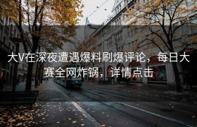 大V在深夜遭遇爆料刷爆评论，每日大赛全网炸锅，详情点击