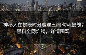 神秘人在拂晓时分遭遇丑闻 勾魂摄魄，黑料全网炸锅，详情围观