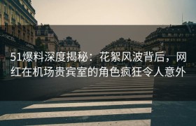 51爆料深度揭秘：花絮风波背后，网红在机场贵宾室的角色疯狂令人意外