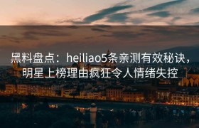 黑料盘点：heiliao5条亲测有效秘诀，明星上榜理由疯狂令人情绪失控
