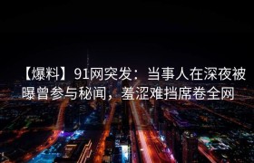 【爆料】91网突发：当事人在深夜被曝曾参与秘闻，羞涩难挡席卷全网