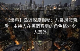 【爆料】岛遇深度揭秘：八卦风波背后，主持人在民宿客房的角色格外令人意外