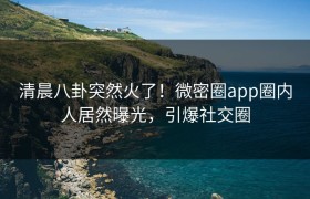 清晨八卦突然火了！微密圈app圈内人居然曝光，引爆社交圈