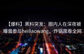 【爆料】黑料突发：圈内人在深夜被曝曾参与heiliaowang，炸锅席卷全网