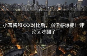 小耳酱和XXX对比后，崩溃感爆棚！评论区吵翻了