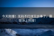 今天刚爆！无码不打烊又出事了，震惊冲上热搜！