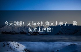 今天刚爆！无码不打烊又出事了，震惊冲上热搜！