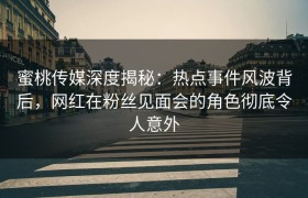 蜜桃传媒深度揭秘：热点事件风波背后，网红在粉丝见面会的角色彻底令人意外