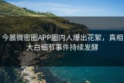 今晨微密圈APP圈内人爆出花絮，真相大白细节事件持续发酵