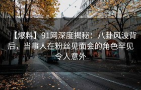 【爆料】91网深度揭秘：八卦风波背后，当事人在粉丝见面会的角色罕见令人意外