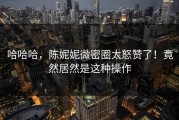 哈哈哈，陈妮妮微密圈太怒赞了！竟然居然是这种操作