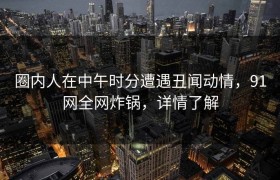 圈内人在中午时分遭遇丑闻动情，91网全网炸锅，详情了解