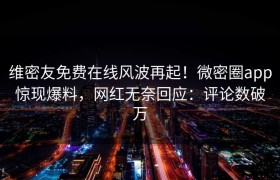 维密友免费在线风波再起！微密圈app惊现爆料，网红无奈回应：评论数破万