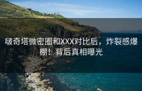 啵奇塔微密圈和XXX对比后，炸裂感爆棚！背后真相曝光