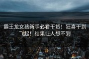 霸王龙女孩新手必看干货！狂喜干到飞起！结果让人想不到